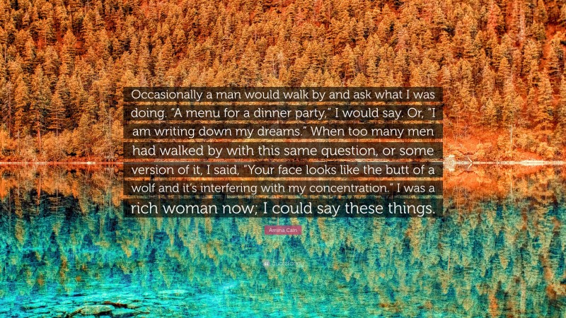 Amina Cain Quote: “Occasionally a man would walk by and ask what I was doing. “A menu for a dinner party,” I would say. Or, “I am writing down my dreams.” When too many men had walked by with this same question, or some version of it, I said, “Your face looks like the butt of a wolf and it’s interfering with my concentration.” I was a rich woman now; I could say these things.”