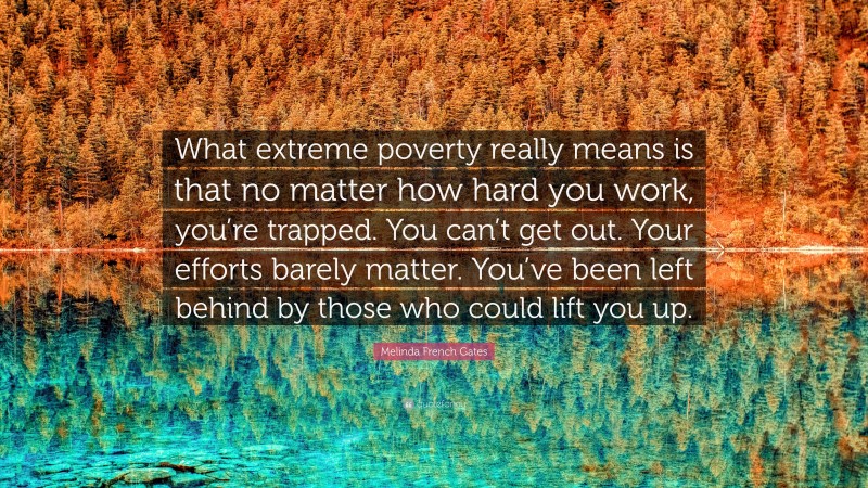 Melinda French Gates Quote: “What extreme poverty really means is that no matter how hard you work, you’re trapped. You can’t get out. Your efforts barely matter. You’ve been left behind by those who could lift you up.”