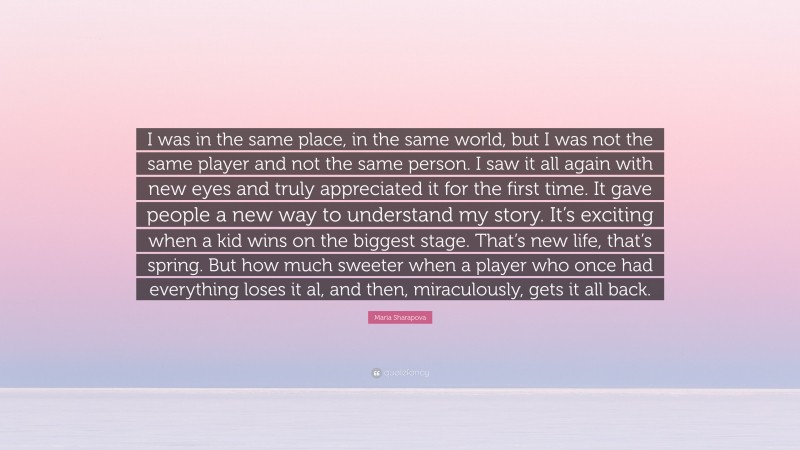 Maria Sharapova Quote: “I was in the same place, in the same world, but I was not the same player and not the same person. I saw it all again with new eyes and truly appreciated it for the first time. It gave people a new way to understand my story. It’s exciting when a kid wins on the biggest stage. That’s new life, that’s spring. But how much sweeter when a player who once had everything loses it al, and then, miraculously, gets it all back.”