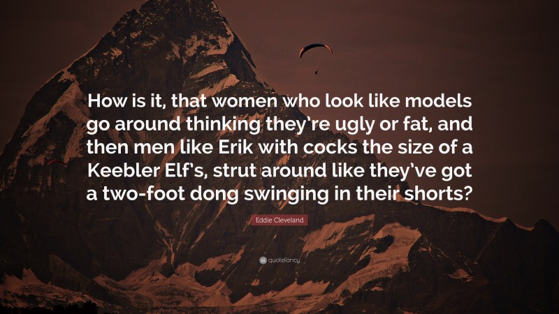 Eddie Cleveland Quote: “How is it, that women who look like models go around thinking they’re ugly or fat, and then men like Erik with cocks the size of a Keebler Elf’s, strut around like they’ve got a two-foot dong swinging in their shorts?”