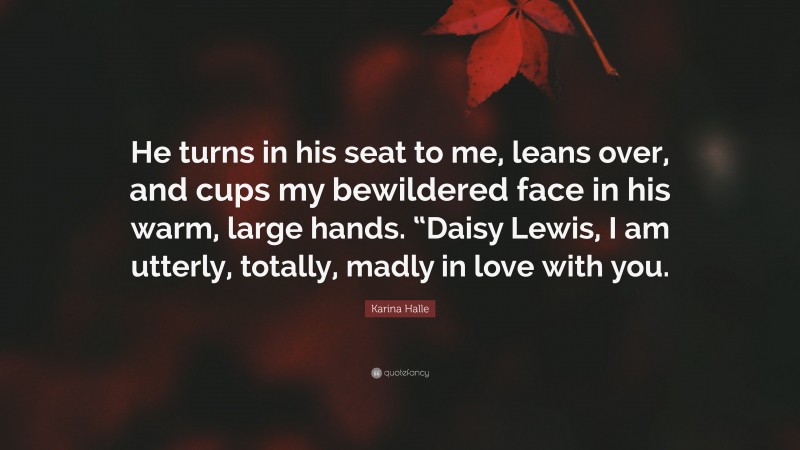 Karina Halle Quote: “He turns in his seat to me, leans over, and cups my bewildered face in his warm, large hands. “Daisy Lewis, I am utterly, totally, madly in love with you.”