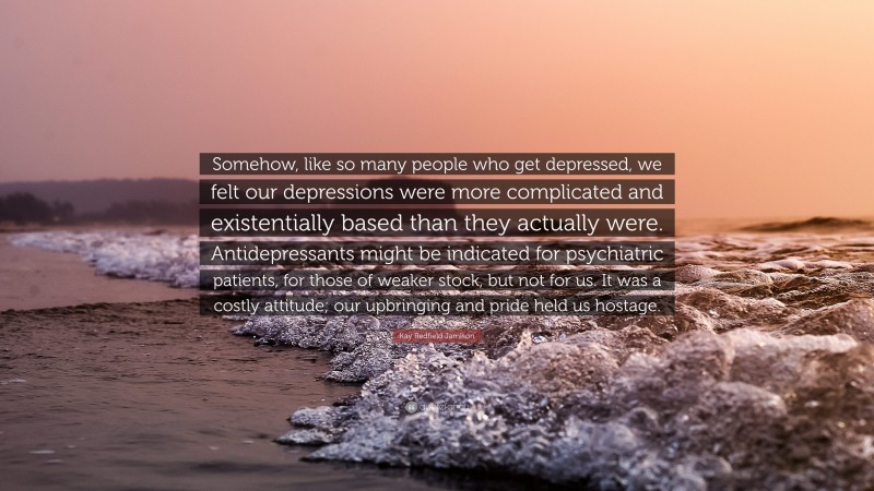 Kay Redfield Jamison Quote: “Somehow, like so many people who get depressed, we felt our depressions were more complicated and existentially based than they actually were. Antidepressants might be indicated for psychiatric patients, for those of weaker stock, but not for us. It was a costly attitude; our upbringing and pride held us hostage.”