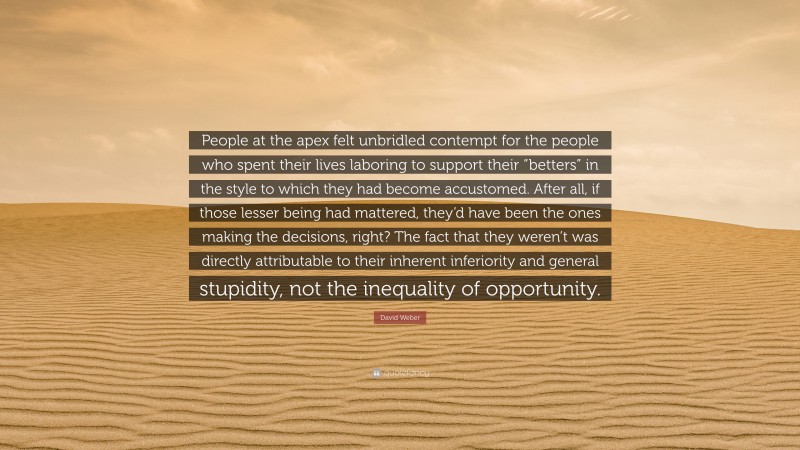 David Weber Quote: “People at the apex felt unbridled contempt for the people who spent their lives laboring to support their “betters” in the style to which they had become accustomed. After all, if those lesser being had mattered, they’d have been the ones making the decisions, right? The fact that they weren’t was directly attributable to their inherent inferiority and general stupidity, not the inequality of opportunity.”