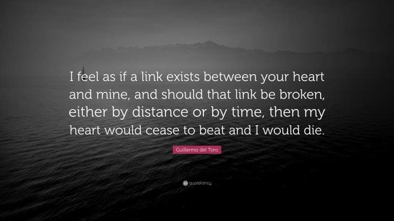 Guillermo del Toro Quote: “I feel as if a link exists between your heart and mine, and should that link be broken, either by distance or by time, then my heart would cease to beat and I would die.”