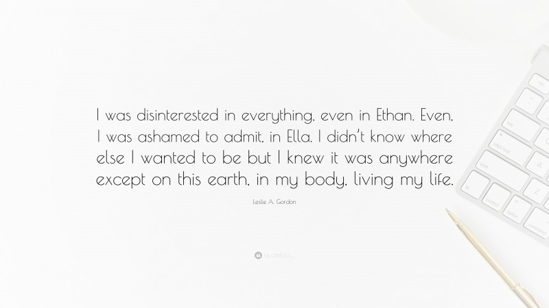 Leslie A. Gordon Quote: “I was disinterested in everything, even in Ethan. Even, I was ashamed to admit, in Ella. I didn’t know where else I wanted to be but I knew it was anywhere except on this earth, in my body, living my life.”