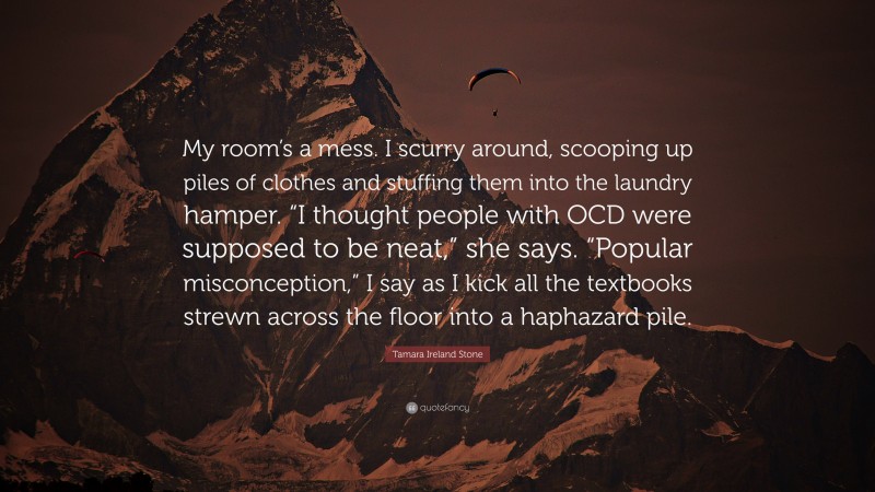 Tamara Ireland Stone Quote: “My room’s a mess. I scurry around, scooping up piles of clothes and stuffing them into the laundry hamper. “I thought people with OCD were supposed to be neat,” she says. “Popular misconception,” I say as I kick all the textbooks strewn across the floor into a haphazard pile.”