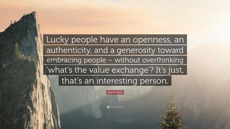 Dorie Clark Quote: “Lucky people have an openness, an authenticity, and a generosity toward embracing people – without overthinking ‘what’s the value exchange’? It’s just, that’s an interesting person.”