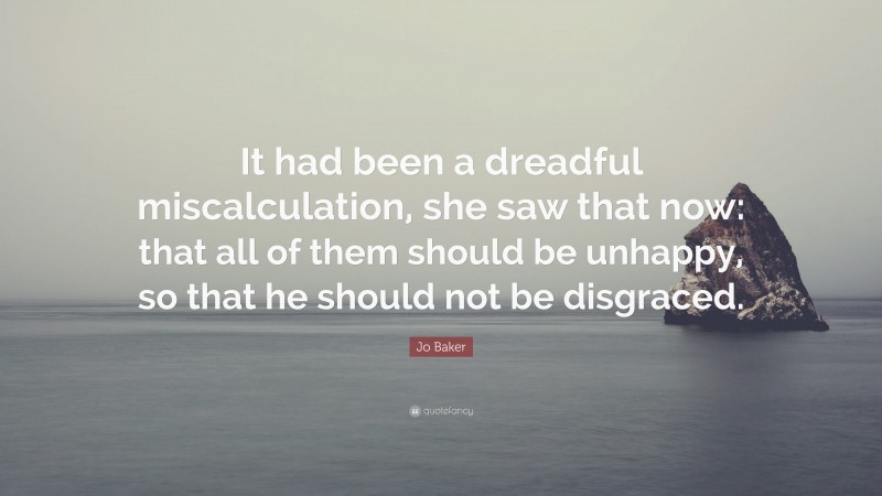 Jo Baker Quote: “It had been a dreadful miscalculation, she saw that now: that all of them should be unhappy, so that he should not be disgraced.”