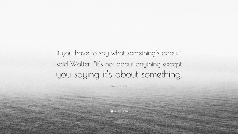 Annie Proulx Quote: “If you have to say what something’s about,” said Walter, “it’s not about anything except you saying it’s about something.”