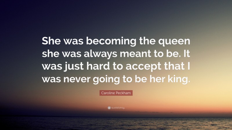 Caroline Peckham Quote: “She was becoming the queen she was always meant to be. It was just hard to accept that I was never going to be her king.”