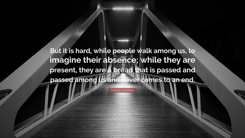 Patricia Lockwood Quote: “But it is hard, while people walk among us, to imagine their absence; while they are present, they are a bread that is passed and passed among us and never comes to an end.”