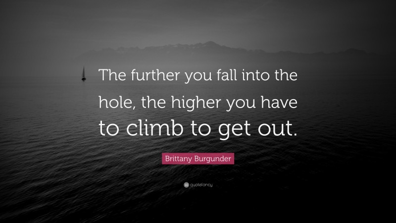 Brittany Burgunder Quote: “The further you fall into the hole, the higher you have to climb to get out.”