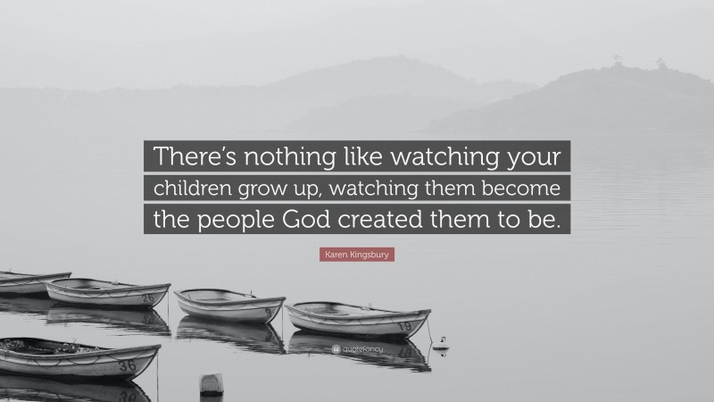 Karen Kingsbury Quote: “There’s nothing like watching your children grow up, watching them become the people God created them to be.”