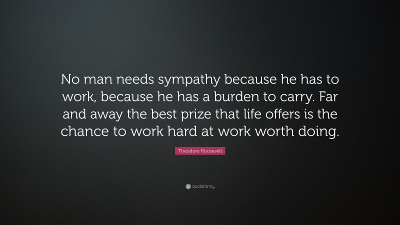 Theodore Roosevelt Quote: “No man needs sympathy because he has to work, because he has a burden to carry. Far and away the best prize that life offers is the chance to work hard at work worth doing.”