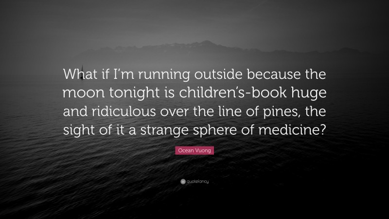 Ocean Vuong Quote: “What if I’m running outside because the moon tonight is children’s-book huge and ridiculous over the line of pines, the sight of it a strange sphere of medicine?”