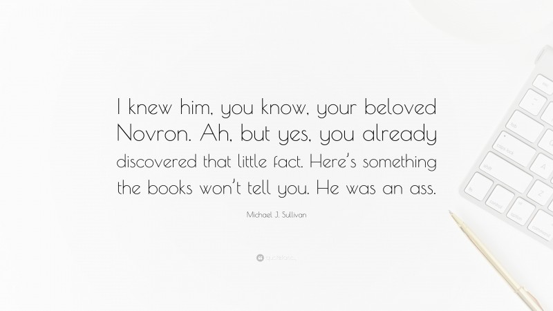 Michael J. Sullivan Quote: “I knew him, you know, your beloved Novron. Ah, but yes, you already discovered that little fact. Here’s something the books won’t tell you. He was an ass.”