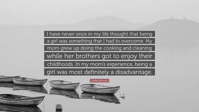 Sophia Amoruso Quote: “I have never once in my life thought that being a girl was something that I had to overcome. My mom grew up doing the cooking and cleaning while her brothers got to enjoy their childhoods. In my mom’s experience, being a girl was most definitely a disadvantage.”