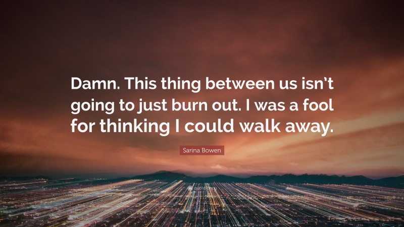 Sarina Bowen Quote: “Damn. This thing between us isn’t going to just burn out. I was a fool for thinking I could walk away.”