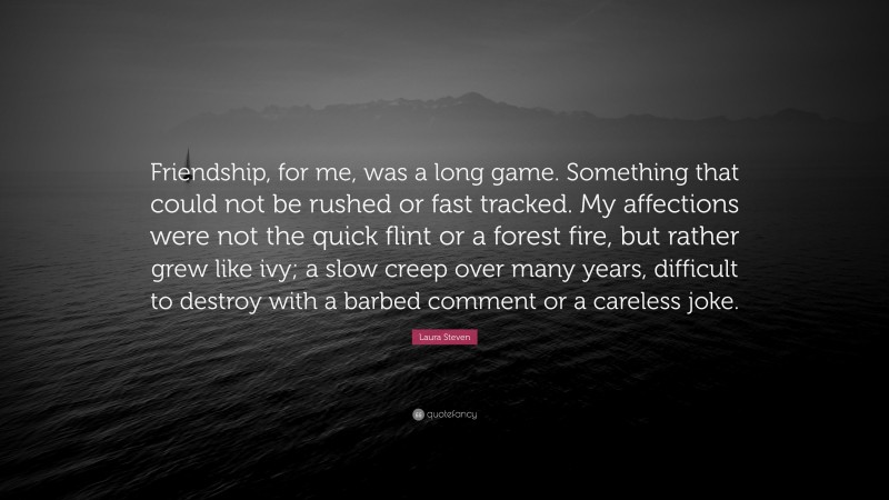 Laura Steven Quote: “Friendship, for me, was a long game. Something that could not be rushed or fast tracked. My affections were not the quick flint or a forest fire, but rather grew like ivy; a slow creep over many years, difficult to destroy with a barbed comment or a careless joke.”