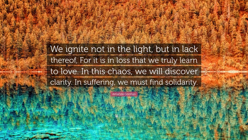 Amanda Gorman Quote: “We ignite not in the light, but in lack thereof, For it is in loss that we truly learn to love. In this chaos, we will discover clarity. In suffering, we must find solidarity.”