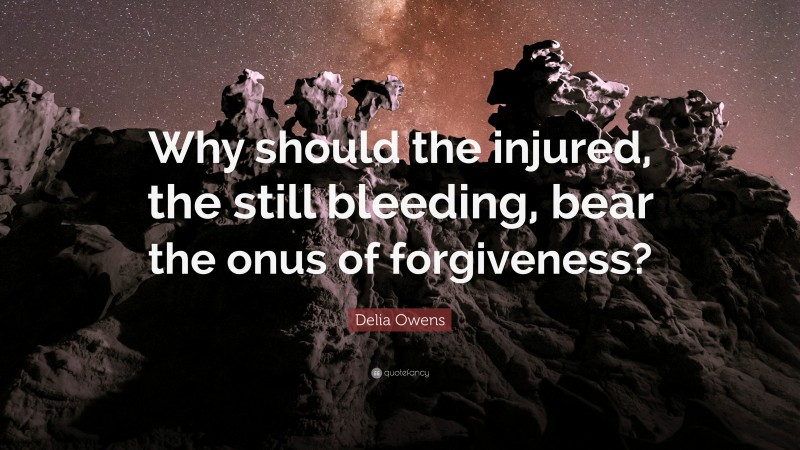 Delia Owens Quote: “Why should the injured, the still bleeding, bear the onus of forgiveness?”