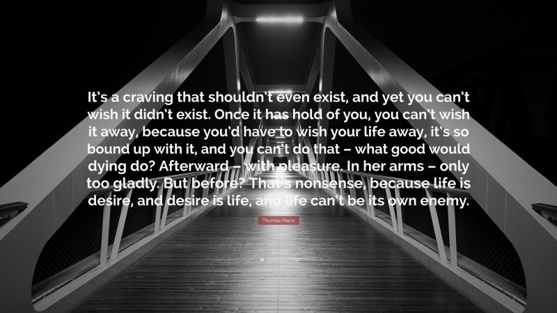 Thomas Mann Quote: “It’s a craving that shouldn’t even exist, and yet you can’t wish it didn’t exist. Once it has hold of you, you can’t wish it away, because you’d have to wish your life away, it’s so bound up with it, and you can’t do that – what good would dying do? Afterward – with pleasure. In her arms – only too gladly. But before? That’s nonsense, because life is desire, and desire is life, and life can’t be its own enemy.”