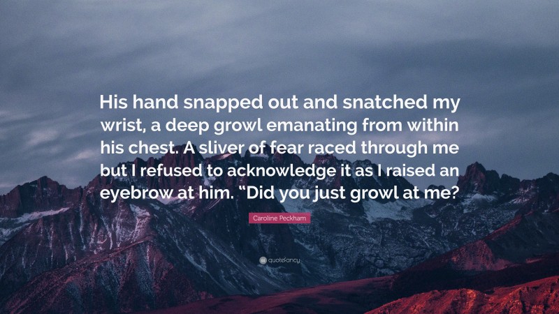 Caroline Peckham Quote: “His hand snapped out and snatched my wrist, a deep growl emanating from within his chest. A sliver of fear raced through me but I refused to acknowledge it as I raised an eyebrow at him. “Did you just growl at me?”