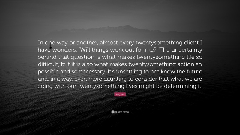 Meg Jay Quote: “In one way or another, almost every twentysomething client I have wonders, ‘Will things work out for me?’ The uncertainty behind that question is what makes twentysomething life so difficult, but it is also what makes twentysomething action so possible and so necessary. It’s unsettling to not know the future and, in a way, even more daunting to consider that what we are doing with our twentysomething lives might be determining it.”