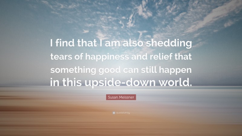 Susan Meissner Quote: “I find that I am also shedding tears of happiness and relief that something good can still happen in this upside-down world.”