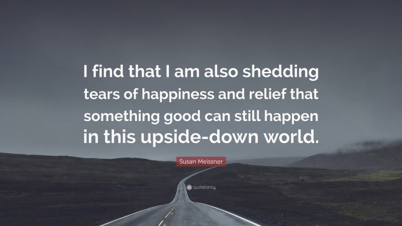 Susan Meissner Quote: “I find that I am also shedding tears of happiness and relief that something good can still happen in this upside-down world.”