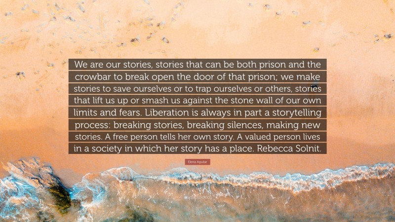 Elena Aguilar Quote: “We are our stories, stories that can be both prison and the crowbar to break open the door of that prison; we make stories to save ourselves or to trap ourselves or others, stories that lift us up or smash us against the stone wall of our own limits and fears. Liberation is always in part a storytelling process: breaking stories, breaking silences, making new stories. A free person tells her own story. A valued person lives in a society in which her story has a place. Rebecca Solnit.”