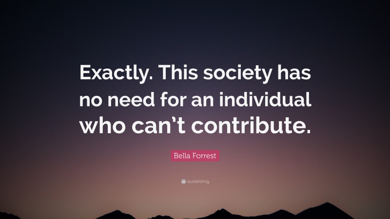 Bella Forrest Quote: “Exactly. This society has no need for an individual who can’t contribute.”