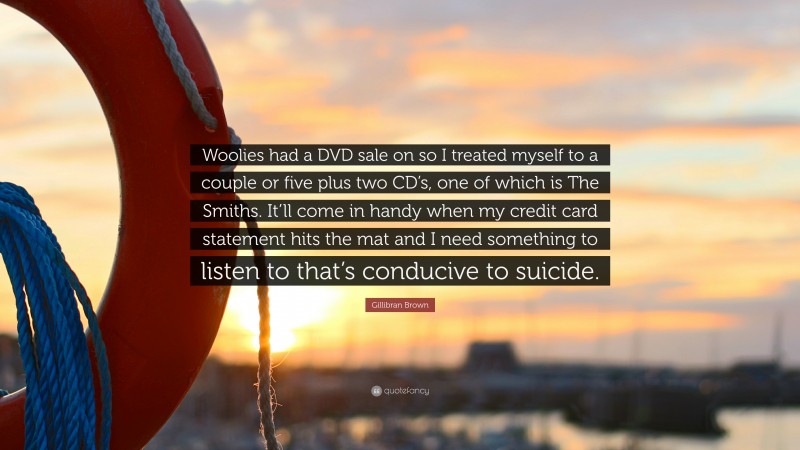 Gillibran Brown Quote: “Woolies had a DVD sale on so I treated myself to a couple or five plus two CD’s, one of which is The Smiths. It’ll come in handy when my credit card statement hits the mat and I need something to listen to that’s conducive to suicide.”