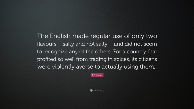 R.F. Kuang Quote: “The English made regular use of only two flavours – salty and not salty – and did not seem to recognize any of the others. For a country that profited so well from trading in spices, its citizens were violently averse to actually using them;.”