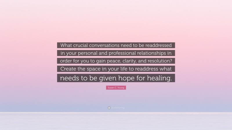 Susan C. Young Quote: “What crucial conversations need to be readdressed in your personal and professional relationships in order for you to gain peace, clarity, and resolution? Create the space in your life to readdress what needs to be given hope for healing.”