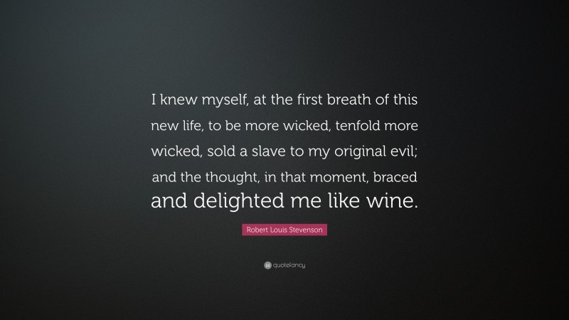 Robert Louis Stevenson Quote: “I knew myself, at the first breath of this new life, to be more wicked, tenfold more wicked, sold a slave to my original evil; and the thought, in that moment, braced and delighted me like wine.”