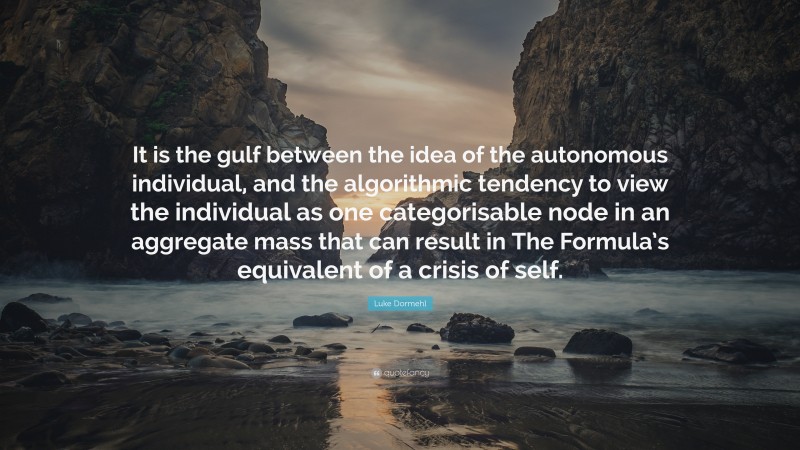Luke Dormehl Quote: “It is the gulf between the idea of the autonomous individual, and the algorithmic tendency to view the individual as one categorisable node in an aggregate mass that can result in The Formula’s equivalent of a crisis of self.”