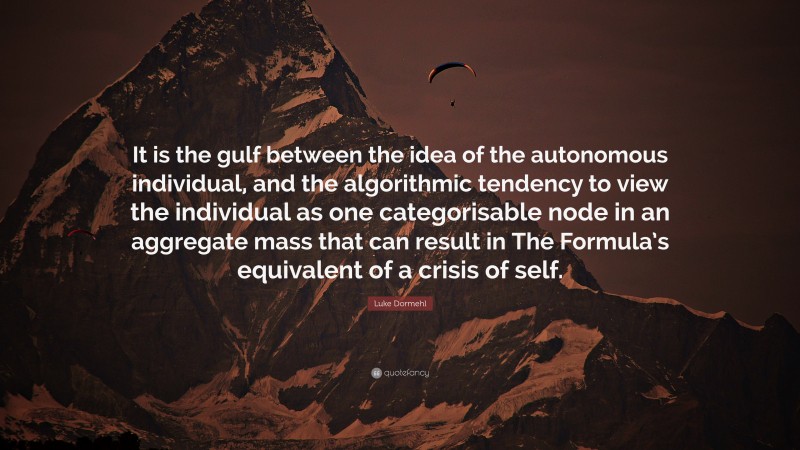 Luke Dormehl Quote: “It is the gulf between the idea of the autonomous individual, and the algorithmic tendency to view the individual as one categorisable node in an aggregate mass that can result in The Formula’s equivalent of a crisis of self.”