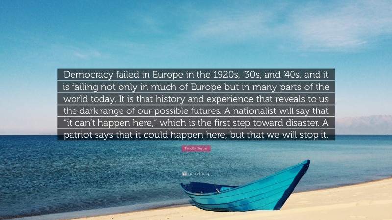 Timothy Snyder Quote: “Democracy failed in Europe in the 1920s, ‘30s, and ‘40s, and it is failing not only in much of Europe but in many parts of the world today. It is that history and experience that reveals to us the dark range of our possible futures. A nationalist will say that “it can’t happen here,” which is the first step toward disaster. A patriot says that it could happen here, but that we will stop it.”