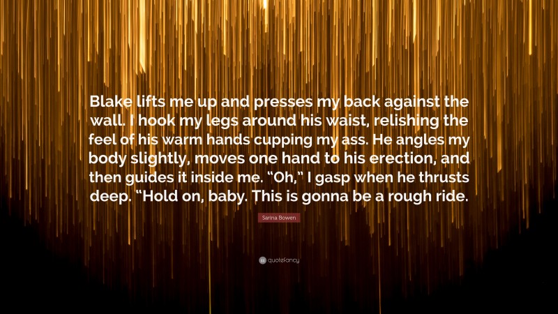 Sarina Bowen Quote: “Blake lifts me up and presses my back against the wall. I hook my legs around his waist, relishing the feel of his warm hands cupping my ass. He angles my body slightly, moves one hand to his erection, and then guides it inside me. “Oh,” I gasp when he thrusts deep. “Hold on, baby. This is gonna be a rough ride.”