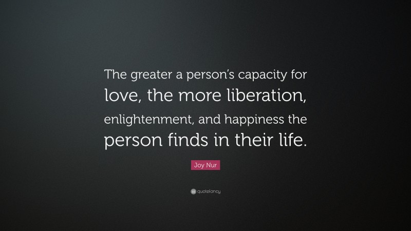 Joy Nur Quote: “The greater a person’s capacity for love, the more liberation, enlightenment, and happiness the person finds in their life.”