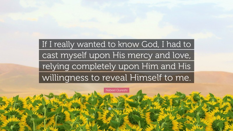 Nabeel Qureshi Quote: “If I really wanted to know God, I had to cast myself upon His mercy and love, relying completely upon Him and His willingness to reveal Himself to me.”