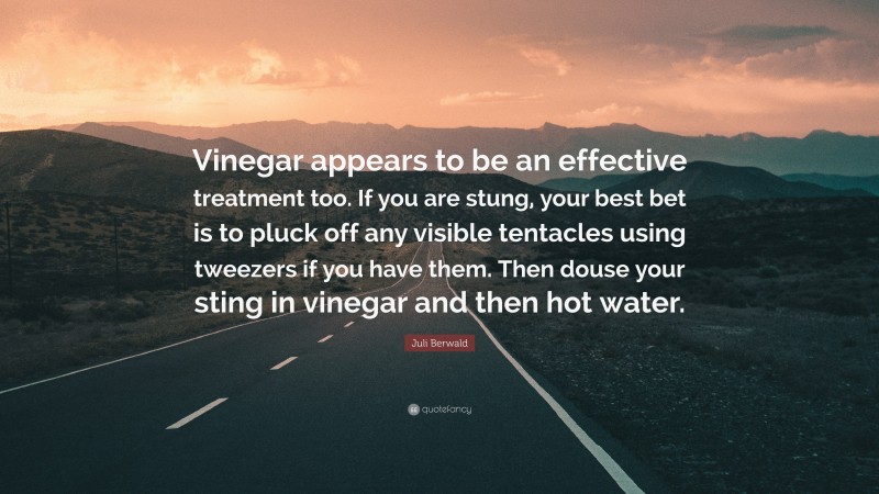 Juli Berwald Quote: “Vinegar appears to be an effective treatment too. If you are stung, your best bet is to pluck off any visible tentacles using tweezers if you have them. Then douse your sting in vinegar and then hot water.”
