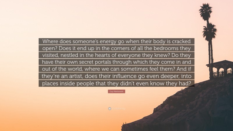 Guy Mankowski Quote: “Where does someone’s energy go when their body is cracked open? Does it end up in the corners of all the bedrooms they visited, nestled in the hearts of everyone they knew? Do they have their own secret portals through which they come in and out of the world, where we can sometimes feel them? And if they’re an artist, does their influence go even deeper, into places inside people that they didn’t even know they had?”