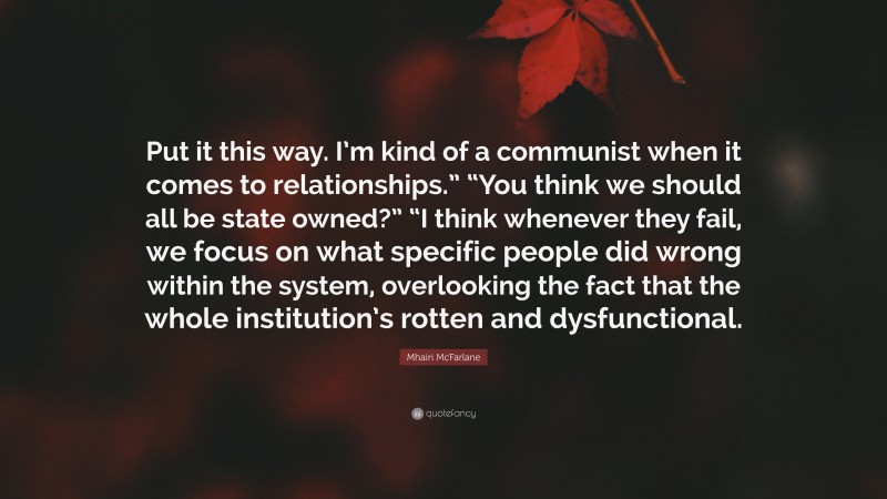 Mhairi McFarlane Quote: “Put it this way. I’m kind of a communist when it comes to relationships.” “You think we should all be state owned?” “I think whenever they fail, we focus on what specific people did wrong within the system, overlooking the fact that the whole institution’s rotten and dysfunctional.”