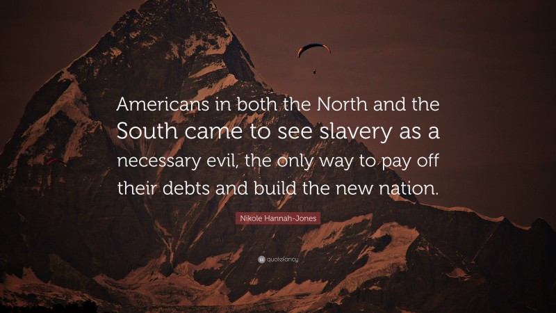 Nikole Hannah-Jones Quote: “Americans in both the North and the South came to see slavery as a necessary evil, the only way to pay off their debts and build the new nation.”