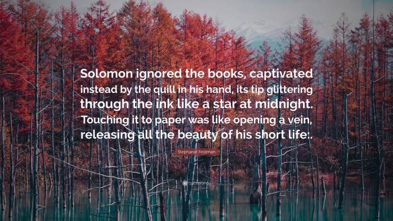 Stephanie Feldman Quote: “Solomon ignored the books, captivated instead by the quill in his hand, its tip glittering through the ink like a star at midnight. Touching it to paper was like opening a vein, releasing all the beauty of his short life:.”