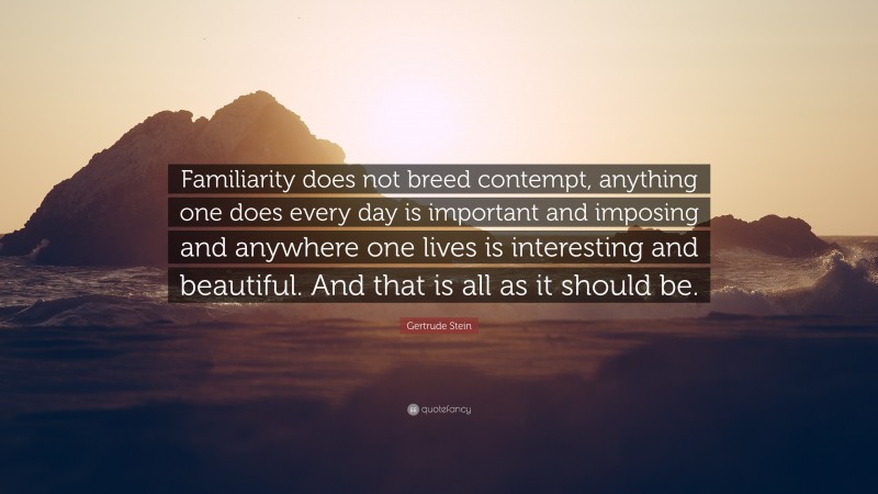 Gertrude Stein Quote: “Familiarity does not breed contempt, anything one does every day is important and imposing and anywhere one lives is interesting and beautiful. And that is all as it should be.”
