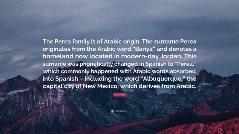 Zita Steele Quote: “The Perea family is of Arabic origin. The surname Perea originates from the Arabic word “Bariya” and denotes a homeland now located in modern-day Jordan. This surname was phonetically changed in Spanish to “Perea,” which commonly happened with Arabic words absorbed into Spanish – including the word “Albuquerque,” the capital city of New Mexico, which derives from Arabic.”