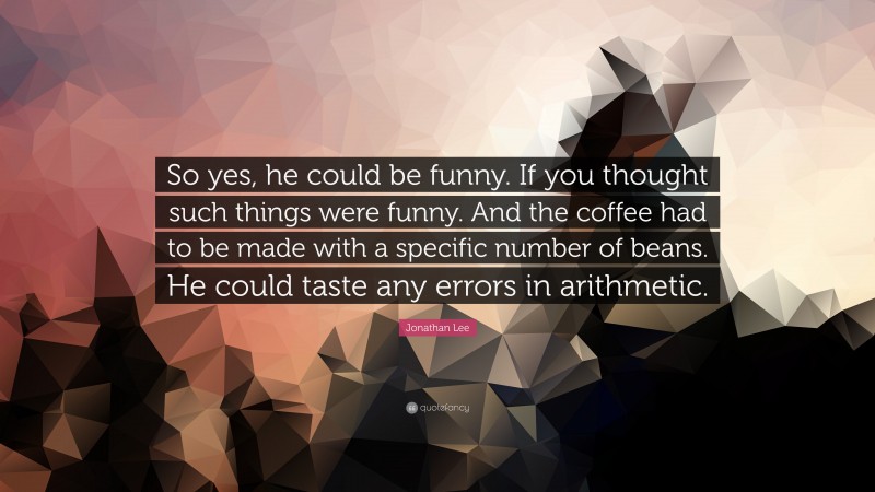 Jonathan Lee Quote: “So yes, he could be funny. If you thought such things were funny. And the coffee had to be made with a specific number of beans. He could taste any errors in arithmetic.”